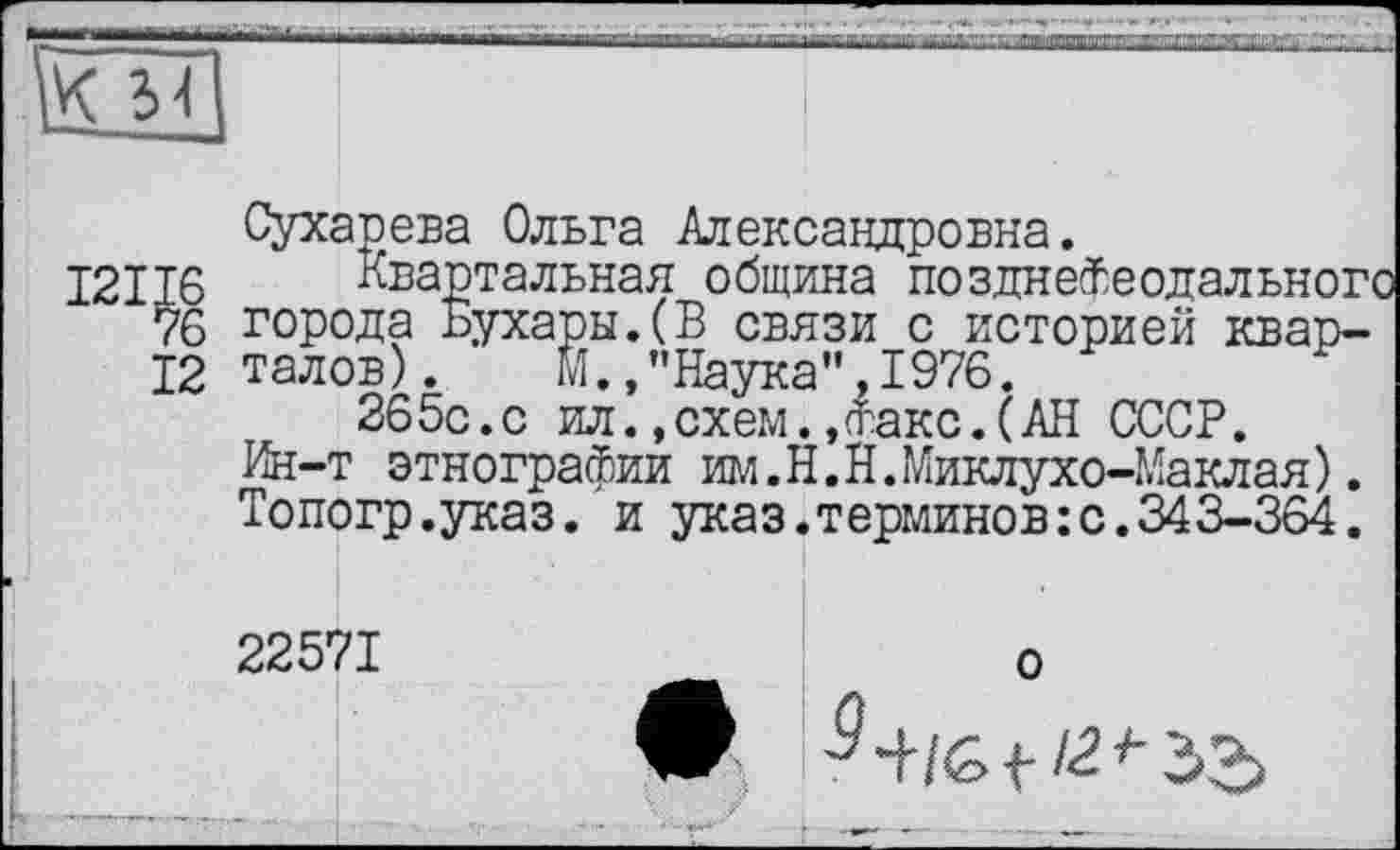 ﻿
И
Сухарева Ольга Александровна.
J6 Квартальная община позднейеодального 76 города Бухары.(В связи с историей квар-12 талов). М.,’’Наука", 1976.
265с.с ил. »схем. ,(їлакс.(АН СССР.
Ин-т этнографии им.Н.Н.Миклухо-Маклая). Топогр.указ. и указ.терминов:с.343-364.
22571